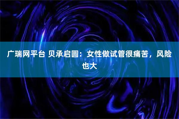 广瑞网平台 贝承启圆：女性做试管很痛苦，风险也大