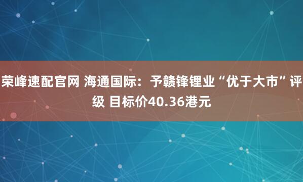 荣峰速配官网 海通国际：予赣锋锂业“优于大市”评级 目标价40.36港元