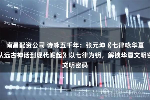 南昌配资公司 诗咏五千年：张元坤《七律咏华夏：从远古神话到现代崛起》以七律为钥，解锁华夏文明密码