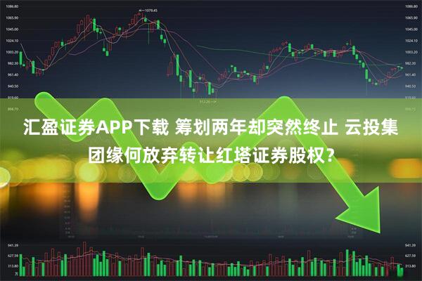汇盈证券APP下载 筹划两年却突然终止 云投集团缘何放弃转让红塔证券股权？