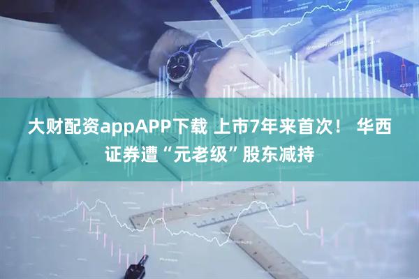 大财配资appAPP下载 上市7年来首次！ 华西证券遭“元老级”股东减持