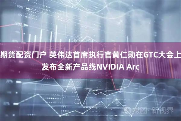 期货配资门户 英伟达首席执行官黄仁勋在GTC大会上发布全新产品线NVIDIA Arc