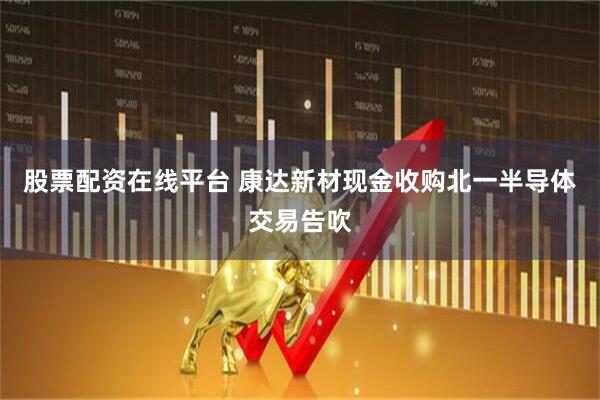 股票配资在线平台 康达新材现金收购北一半导体交易告吹