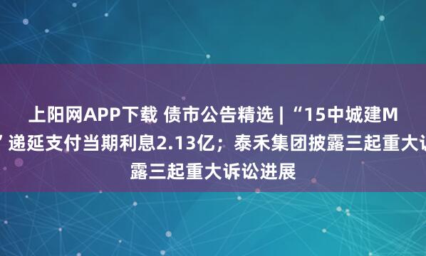 上阳网APP下载 债市公告精选 | “15中城建MTN002”递延支付当期利息2.13亿；泰禾集团披露三起重大诉讼进展