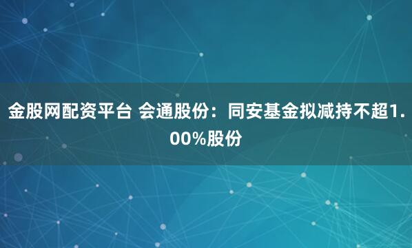 金股网配资平台 会通股份：同安基金拟减持不超1.00%股份