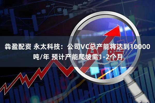 犇盈配资 永太科技：公司VC总产能将达到10000吨/年 预计产能爬坡需1-2个月