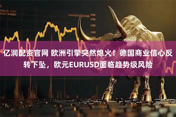 亿润配资官网 欧洲引擎突然熄火！德国商业信心反转下坠，欧元EURUSD面临趋势级风险