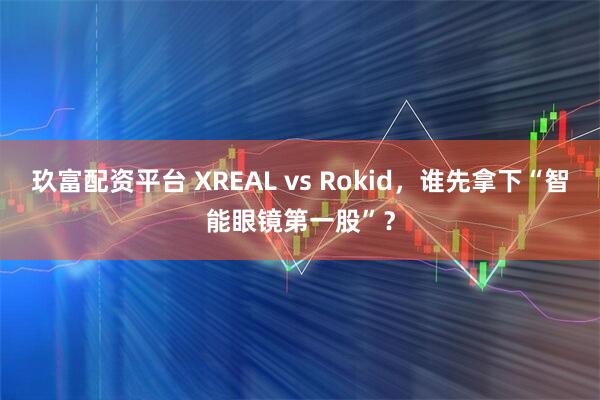 玖富配资平台 XREAL vs Rokid，谁先拿下“智能眼镜第一股”？