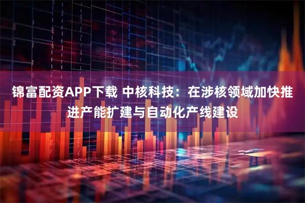 锦富配资APP下载 中核科技：在涉核领域加快推进产能扩建与自动化产线建设