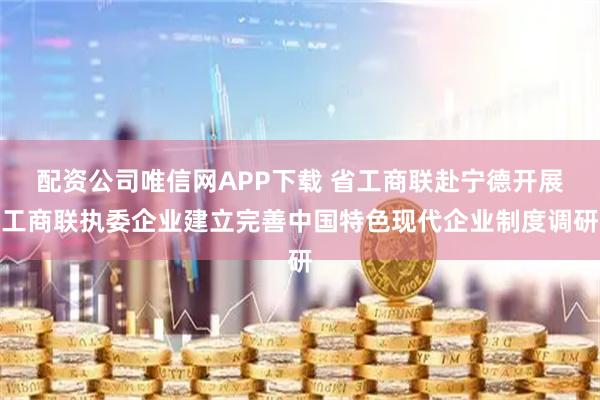 配资公司唯信网APP下载 省工商联赴宁德开展工商联执委企业建立完善中国特色现代企业制度调研