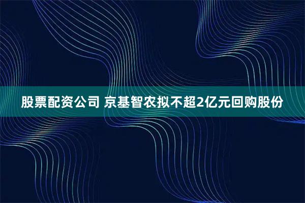 股票配资公司 京基智农拟不超2亿元回购股份