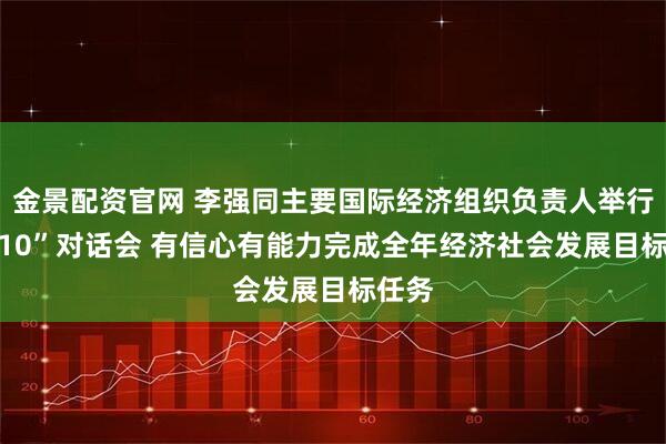 金景配资官网 李强同主要国际经济组织负责人举行“1+10”对话会 有信心有能力完成全年经济社会发展目标任务