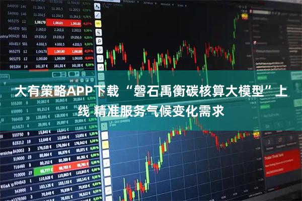 大有策略APP下载 “磐石禹衡碳核算大模型”上线 精准服务气候变化需求