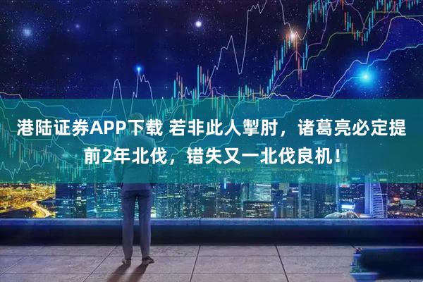 港陆证券APP下载 若非此人掣肘，诸葛亮必定提前2年北伐，错失又一北伐良机！