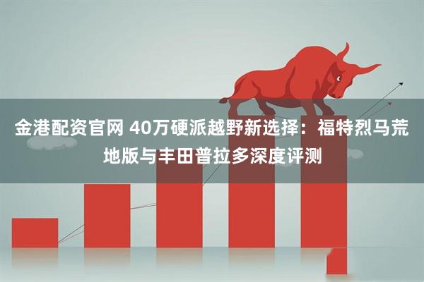 金港配资官网 40万硬派越野新选择：福特烈马荒地版与丰田普拉多深度评测