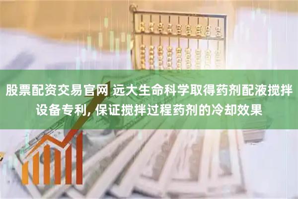 股票配资交易官网 远大生命科学取得药剂配液搅拌设备专利, 保证搅拌过程药剂的冷却效果