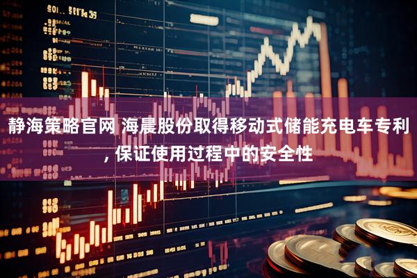静海策略官网 海晨股份取得移动式储能充电车专利, 保证使用过程中的安全性
