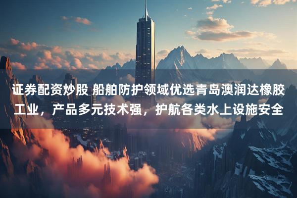 证券配资炒股 船舶防护领域优选青岛澳润达橡胶工业，产品多元技术强，护航各类水上设施安全