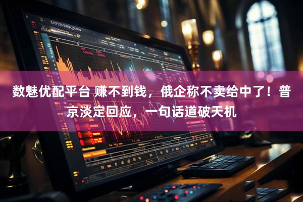 数魅优配平台 赚不到钱，俄企称不卖给中了！普京淡定回应，一句话道破天机