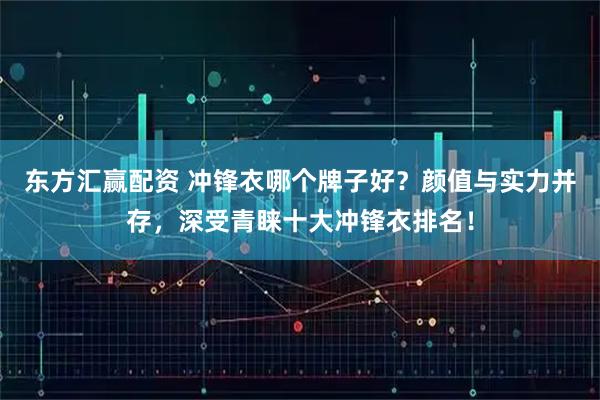 东方汇赢配资 冲锋衣哪个牌子好？颜值与实力并存，深受青睐十大冲锋衣排名！