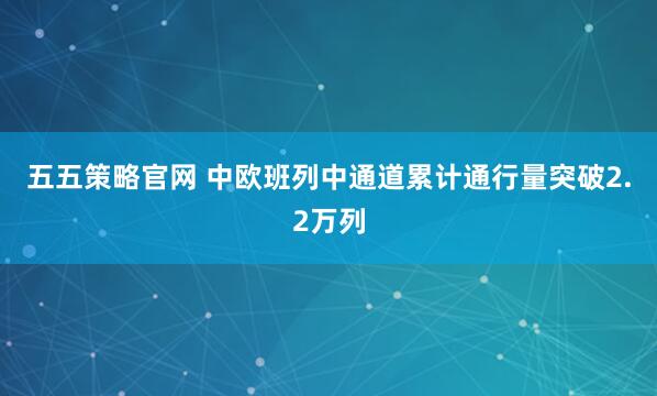五五策略官网 中欧班列中通道累计通行量突破2.2万列