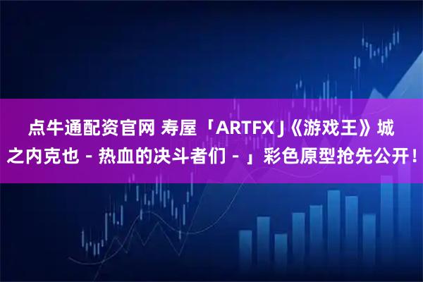 点牛通配资官网 寿屋「ARTFX J《游戏王》城之内克也－热血的决斗者们－」彩色原型抢先公开！