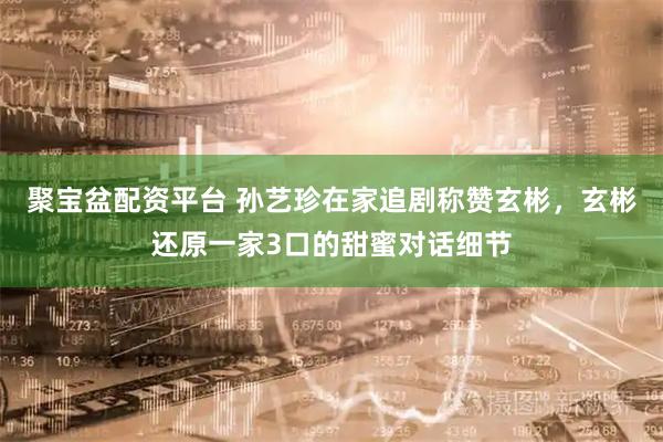 聚宝盆配资平台 孙艺珍在家追剧称赞玄彬，玄彬还原一家3口的甜蜜对话细节
