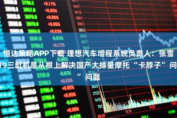 恒达策略APP下载 理想汽车增程系统负责人：张雪819三缸机是从根上解决国产大排量摩托 “卡脖子” 问题