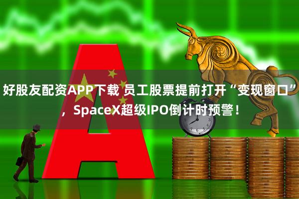 好股友配资APP下载 员工股票提前打开“变现窗口”，SpaceX超级IPO倒计时预警！