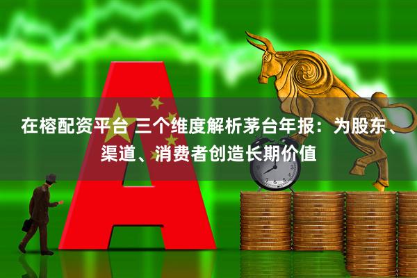 在榕配资平台 三个维度解析茅台年报：为股东、渠道、消费者创造长期价值