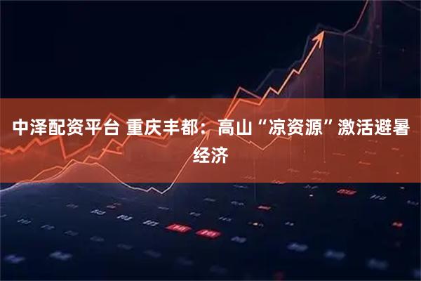 中泽配资平台 重庆丰都：高山“凉资源”激活避暑经济
