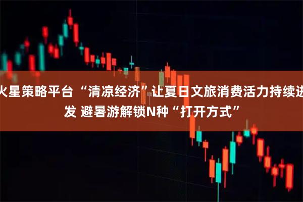 火星策略平台 “清凉经济”让夏日文旅消费活力持续迸发 避暑游解锁N种“打开方式”