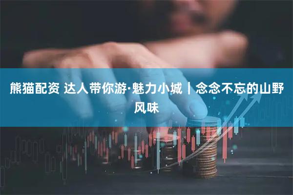 熊猫配资 达人带你游·魅力小城｜念念不忘的山野风味