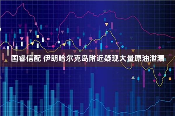 国睿信配 伊朗哈尔克岛附近疑现大量原油泄漏