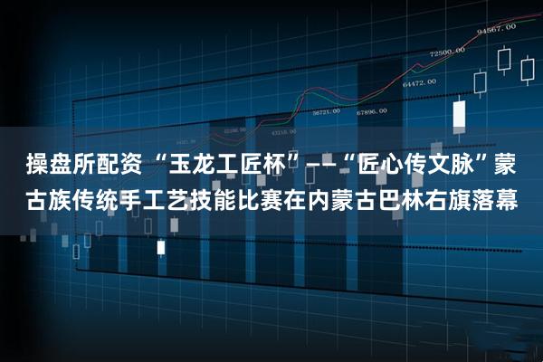 操盘所配资 “玉龙工匠杯”——“匠心传文脉”蒙古族传统手工艺技能比赛在内蒙古巴林右旗落幕